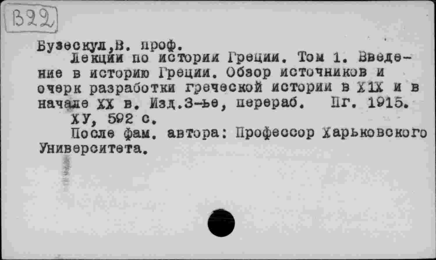 ﻿I im
Бузескул,В. нроф.
Лекции по истории Греции. Том 1. Введение в историю Греции. Обзор источников и очерк разработки греческой истории в XIX и в начале XX в. Изд.3-ье, перераб. Пг. 1915.
ХУ, 592 с.
После фам. автора; Профессор Харьковского Университета.